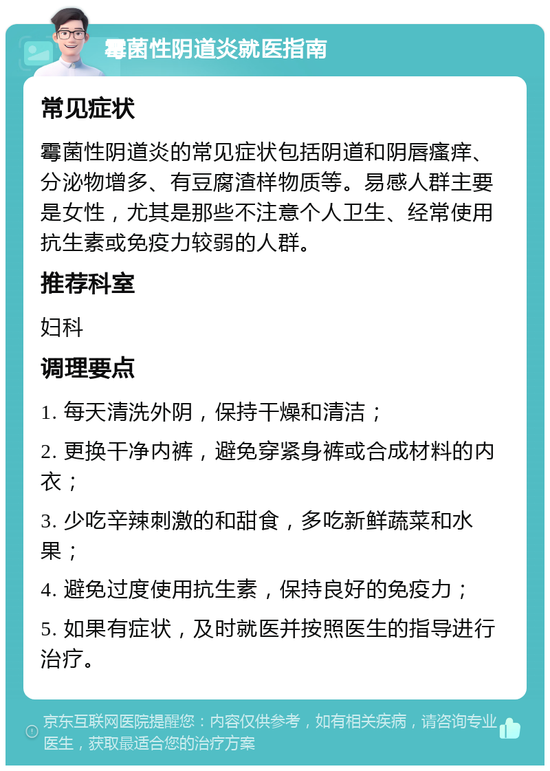 霉菌性阴道炎就医指南 常见症状 霉菌性阴道炎的常见症状包括阴道和阴唇瘙痒、分泌物增多、有豆腐渣样物质等。易感人群主要是女性，尤其是那些不注意个人卫生、经常使用抗生素或免疫力较弱的人群。 推荐科室 妇科 调理要点 1. 每天清洗外阴，保持干燥和清洁； 2. 更换干净内裤，避免穿紧身裤或合成材料的内衣； 3. 少吃辛辣刺激的和甜食，多吃新鲜蔬菜和水果； 4. 避免过度使用抗生素，保持良好的免疫力； 5. 如果有症状，及时就医并按照医生的指导进行治疗。