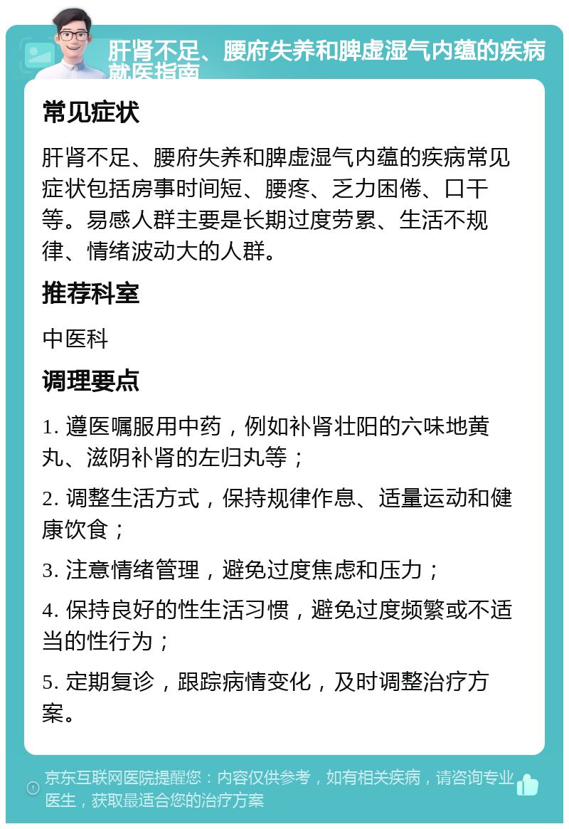 肝肾不足、腰府失养和脾虚湿气内蕴的疾病就医指南 常见症状 肝肾不足、腰府失养和脾虚湿气内蕴的疾病常见症状包括房事时间短、腰疼、乏力困倦、口干等。易感人群主要是长期过度劳累、生活不规律、情绪波动大的人群。 推荐科室 中医科 调理要点 1. 遵医嘱服用中药，例如补肾壮阳的六味地黄丸、滋阴补肾的左归丸等； 2. 调整生活方式，保持规律作息、适量运动和健康饮食； 3. 注意情绪管理，避免过度焦虑和压力； 4. 保持良好的性生活习惯，避免过度频繁或不适当的性行为； 5. 定期复诊，跟踪病情变化，及时调整治疗方案。