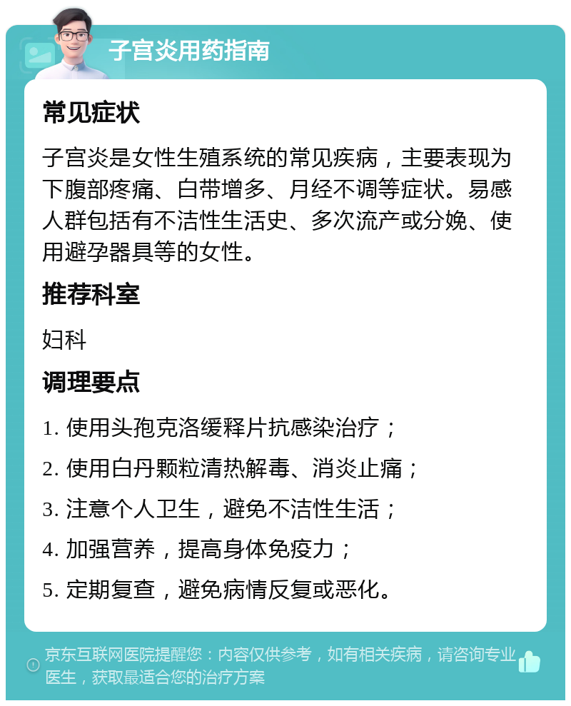 子宫炎用药指南 常见症状 子宫炎是女性生殖系统的常见疾病，主要表现为下腹部疼痛、白带增多、月经不调等症状。易感人群包括有不洁性生活史、多次流产或分娩、使用避孕器具等的女性。 推荐科室 妇科 调理要点 1. 使用头孢克洛缓释片抗感染治疗； 2. 使用白丹颗粒清热解毒、消炎止痛； 3. 注意个人卫生，避免不洁性生活； 4. 加强营养，提高身体免疫力； 5. 定期复查，避免病情反复或恶化。