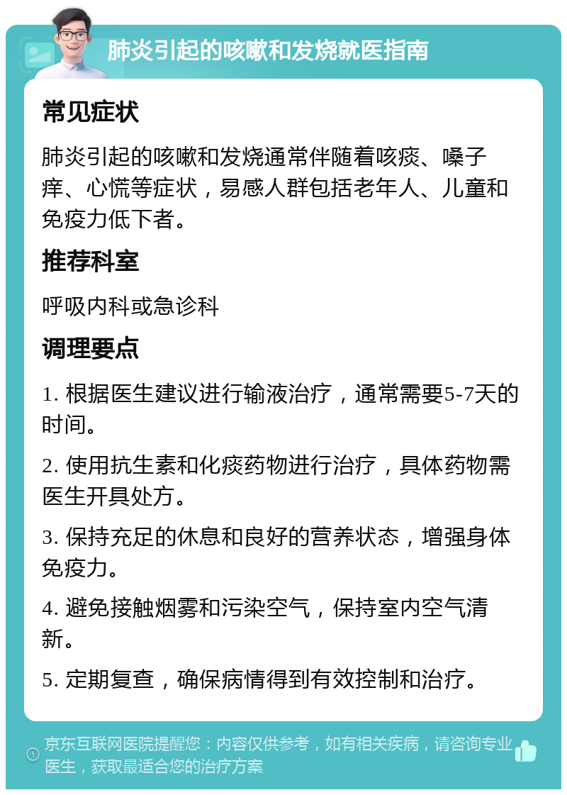 肺炎引起的咳嗽和发烧就医指南 常见症状 肺炎引起的咳嗽和发烧通常伴随着咳痰、嗓子痒、心慌等症状，易感人群包括老年人、儿童和免疫力低下者。 推荐科室 呼吸内科或急诊科 调理要点 1. 根据医生建议进行输液治疗，通常需要5-7天的时间。 2. 使用抗生素和化痰药物进行治疗，具体药物需医生开具处方。 3. 保持充足的休息和良好的营养状态，增强身体免疫力。 4. 避免接触烟雾和污染空气，保持室内空气清新。 5. 定期复查，确保病情得到有效控制和治疗。