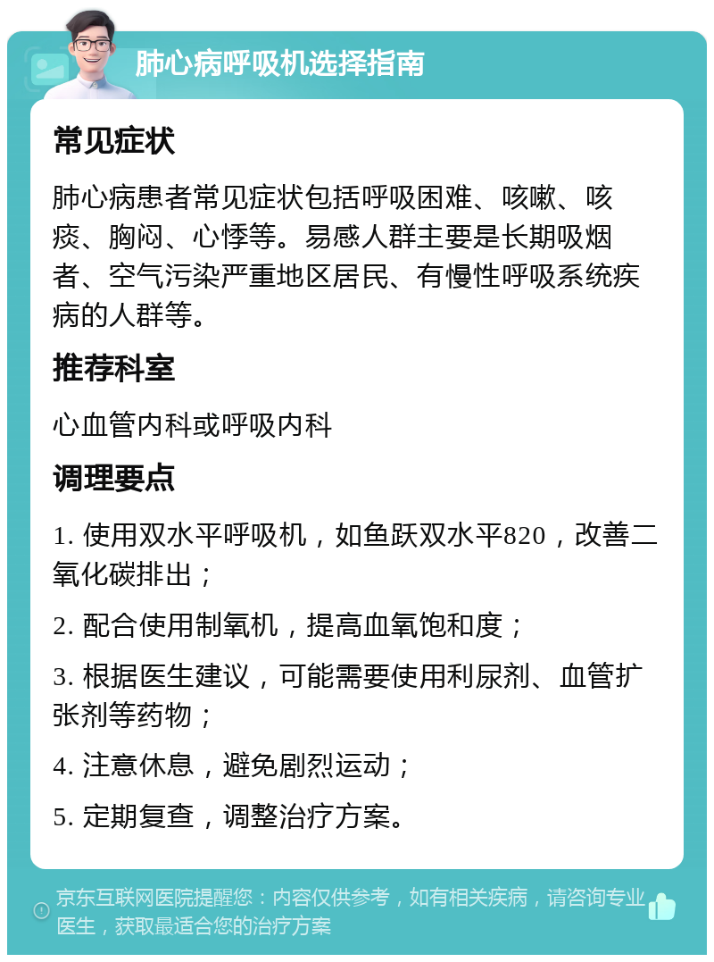 肺心病呼吸机选择指南 常见症状 肺心病患者常见症状包括呼吸困难、咳嗽、咳痰、胸闷、心悸等。易感人群主要是长期吸烟者、空气污染严重地区居民、有慢性呼吸系统疾病的人群等。 推荐科室 心血管内科或呼吸内科 调理要点 1. 使用双水平呼吸机，如鱼跃双水平820，改善二氧化碳排出； 2. 配合使用制氧机，提高血氧饱和度； 3. 根据医生建议，可能需要使用利尿剂、血管扩张剂等药物； 4. 注意休息，避免剧烈运动； 5. 定期复查，调整治疗方案。