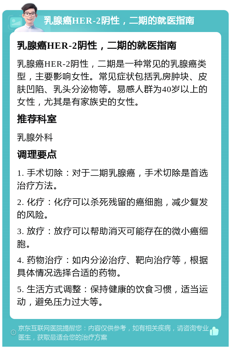 乳腺癌HER-2阴性，二期的就医指南 乳腺癌HER-2阴性，二期的就医指南 乳腺癌HER-2阴性，二期是一种常见的乳腺癌类型，主要影响女性。常见症状包括乳房肿块、皮肤凹陷、乳头分泌物等。易感人群为40岁以上的女性，尤其是有家族史的女性。 推荐科室 乳腺外科 调理要点 1. 手术切除：对于二期乳腺癌，手术切除是首选治疗方法。 2. 化疗：化疗可以杀死残留的癌细胞，减少复发的风险。 3. 放疗：放疗可以帮助消灭可能存在的微小癌细胞。 4. 药物治疗：如内分泌治疗、靶向治疗等，根据具体情况选择合适的药物。 5. 生活方式调整：保持健康的饮食习惯，适当运动，避免压力过大等。