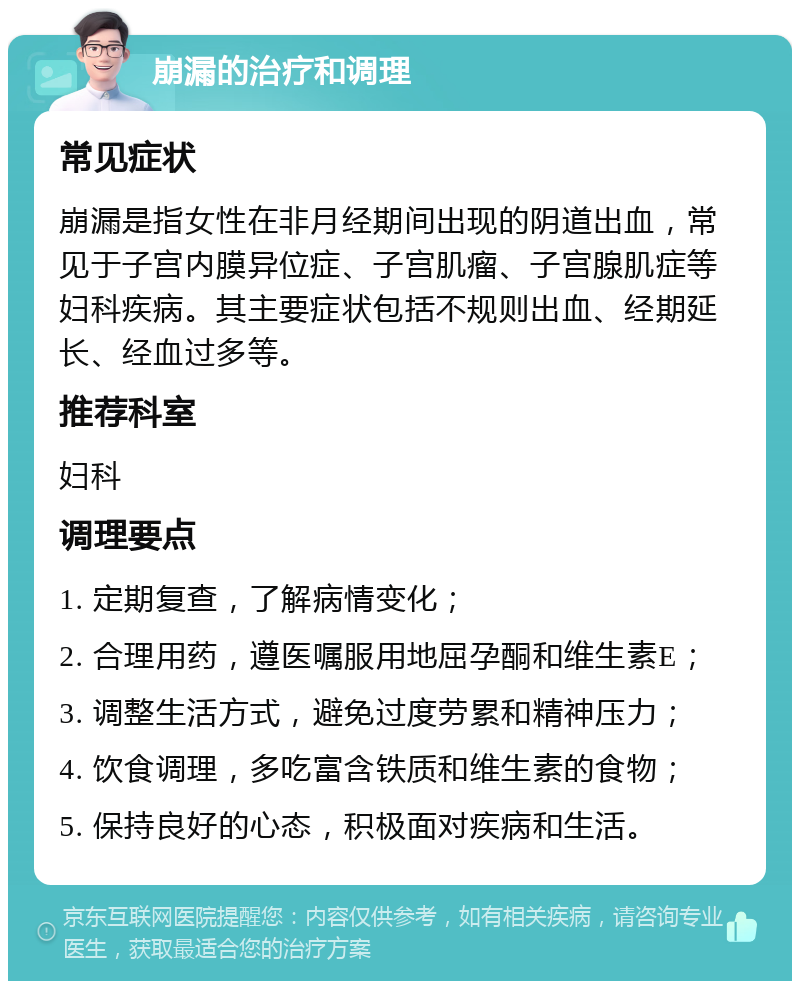 崩漏的治疗和调理 常见症状 崩漏是指女性在非月经期间出现的阴道出血，常见于子宫内膜异位症、子宫肌瘤、子宫腺肌症等妇科疾病。其主要症状包括不规则出血、经期延长、经血过多等。 推荐科室 妇科 调理要点 1. 定期复查，了解病情变化； 2. 合理用药，遵医嘱服用地屈孕酮和维生素E； 3. 调整生活方式，避免过度劳累和精神压力； 4. 饮食调理，多吃富含铁质和维生素的食物； 5. 保持良好的心态，积极面对疾病和生活。