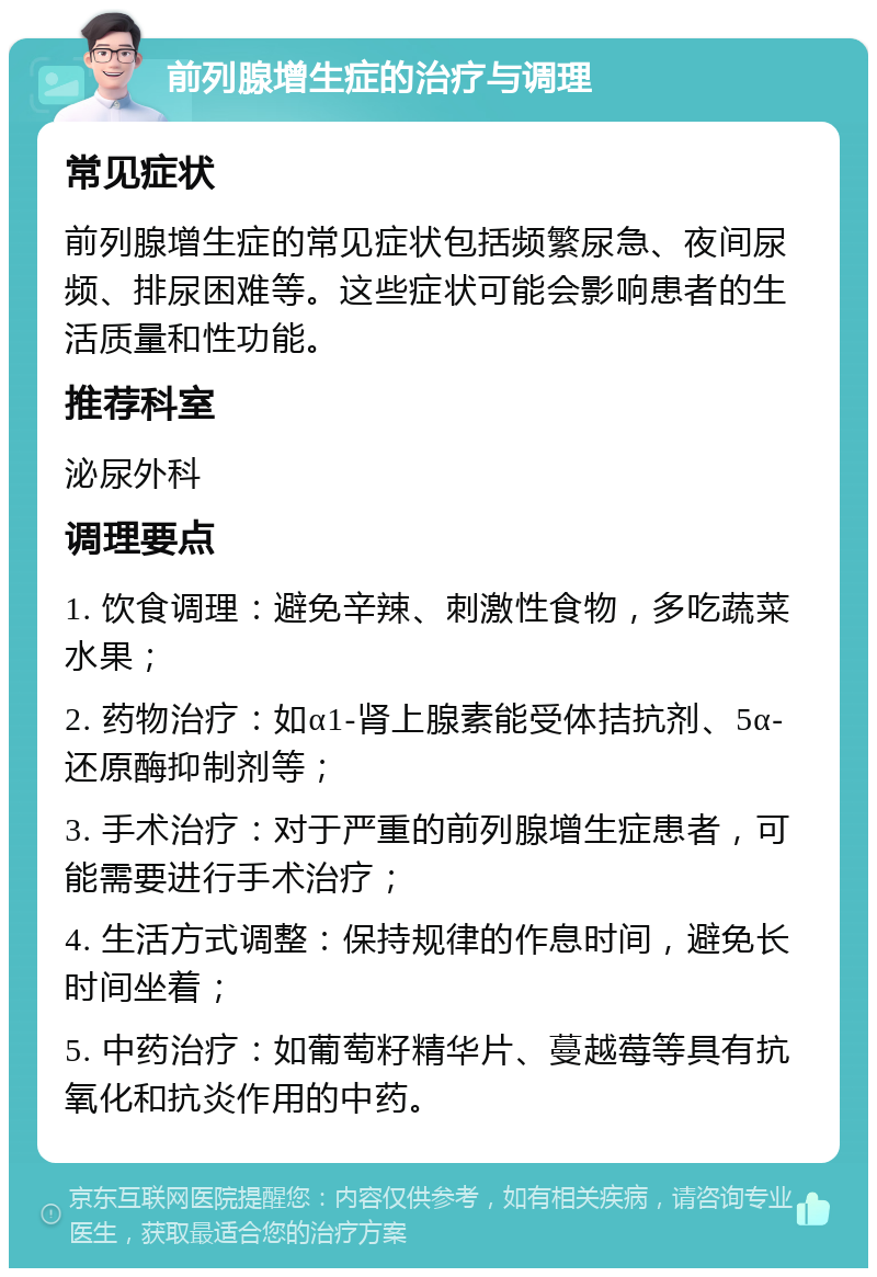 前列腺增生症的治疗与调理 常见症状 前列腺增生症的常见症状包括频繁尿急、夜间尿频、排尿困难等。这些症状可能会影响患者的生活质量和性功能。 推荐科室 泌尿外科 调理要点 1. 饮食调理：避免辛辣、刺激性食物，多吃蔬菜水果； 2. 药物治疗：如α1-肾上腺素能受体拮抗剂、5α-还原酶抑制剂等； 3. 手术治疗：对于严重的前列腺增生症患者，可能需要进行手术治疗； 4. 生活方式调整：保持规律的作息时间，避免长时间坐着； 5. 中药治疗：如葡萄籽精华片、蔓越莓等具有抗氧化和抗炎作用的中药。