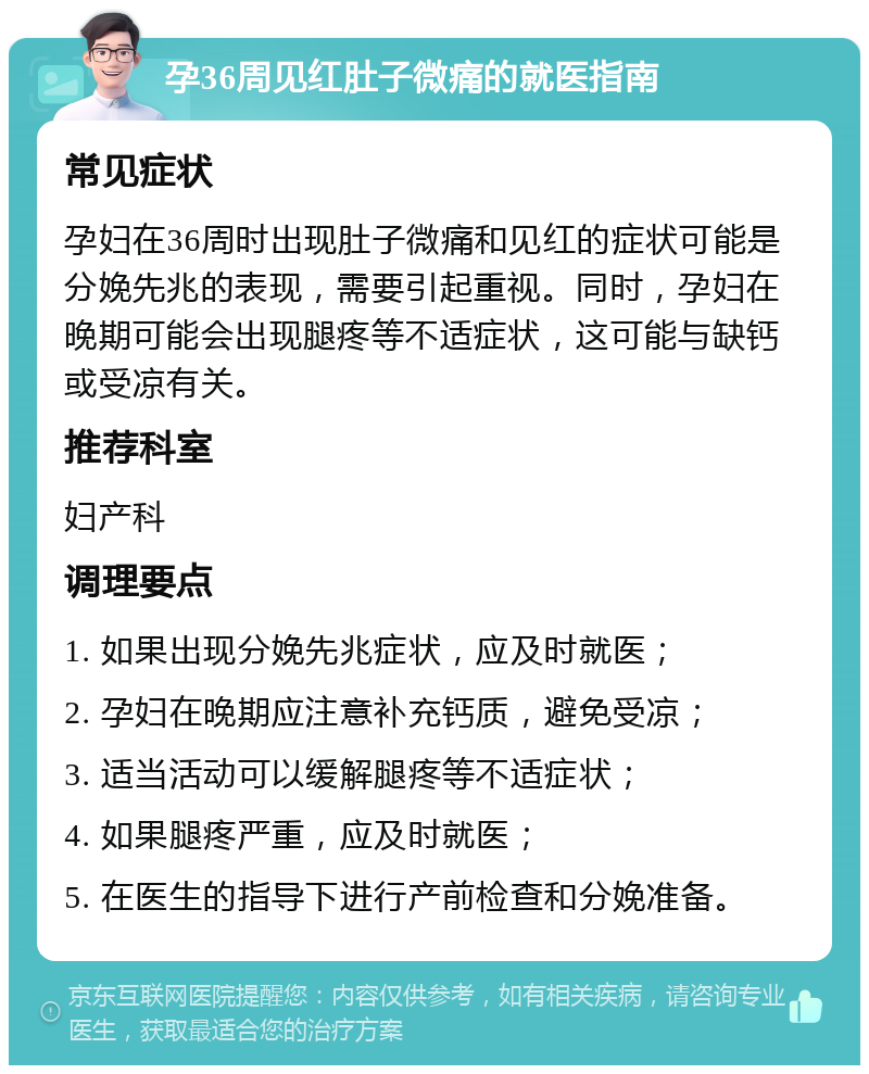 孕36周见红肚子微痛的就医指南 常见症状 孕妇在36周时出现肚子微痛和见红的症状可能是分娩先兆的表现，需要引起重视。同时，孕妇在晚期可能会出现腿疼等不适症状，这可能与缺钙或受凉有关。 推荐科室 妇产科 调理要点 1. 如果出现分娩先兆症状，应及时就医； 2. 孕妇在晚期应注意补充钙质，避免受凉； 3. 适当活动可以缓解腿疼等不适症状； 4. 如果腿疼严重，应及时就医； 5. 在医生的指导下进行产前检查和分娩准备。