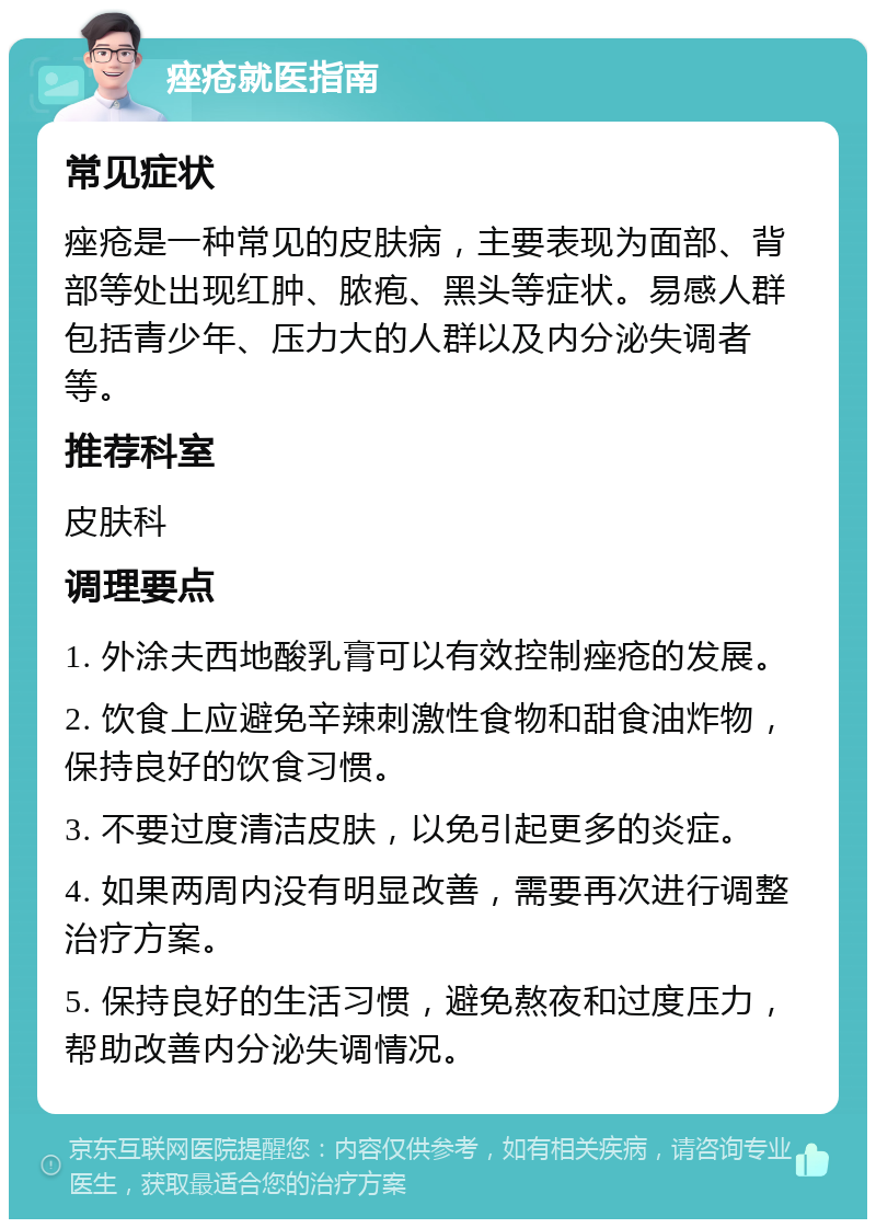 痤疮就医指南 常见症状 痤疮是一种常见的皮肤病，主要表现为面部、背部等处出现红肿、脓疱、黑头等症状。易感人群包括青少年、压力大的人群以及内分泌失调者等。 推荐科室 皮肤科 调理要点 1. 外涂夫西地酸乳膏可以有效控制痤疮的发展。 2. 饮食上应避免辛辣刺激性食物和甜食油炸物，保持良好的饮食习惯。 3. 不要过度清洁皮肤，以免引起更多的炎症。 4. 如果两周内没有明显改善，需要再次进行调整治疗方案。 5. 保持良好的生活习惯，避免熬夜和过度压力，帮助改善内分泌失调情况。