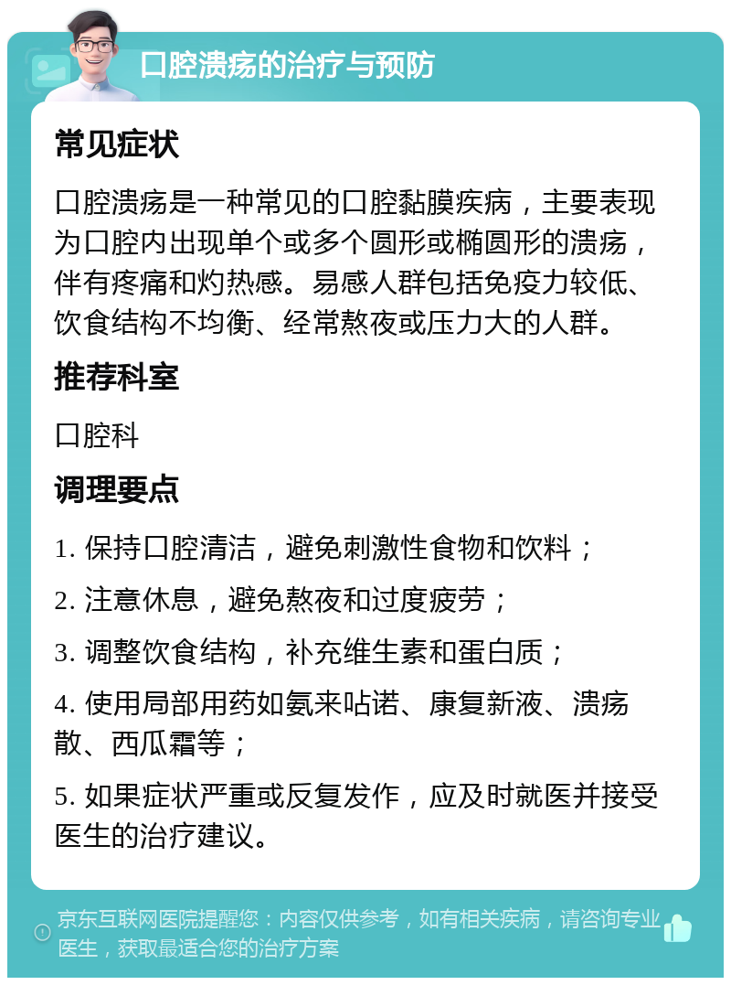 口腔溃疡的治疗与预防 常见症状 口腔溃疡是一种常见的口腔黏膜疾病，主要表现为口腔内出现单个或多个圆形或椭圆形的溃疡，伴有疼痛和灼热感。易感人群包括免疫力较低、饮食结构不均衡、经常熬夜或压力大的人群。 推荐科室 口腔科 调理要点 1. 保持口腔清洁，避免刺激性食物和饮料； 2. 注意休息，避免熬夜和过度疲劳； 3. 调整饮食结构，补充维生素和蛋白质； 4. 使用局部用药如氨来呫诺、康复新液、溃疡散、西瓜霜等； 5. 如果症状严重或反复发作，应及时就医并接受医生的治疗建议。