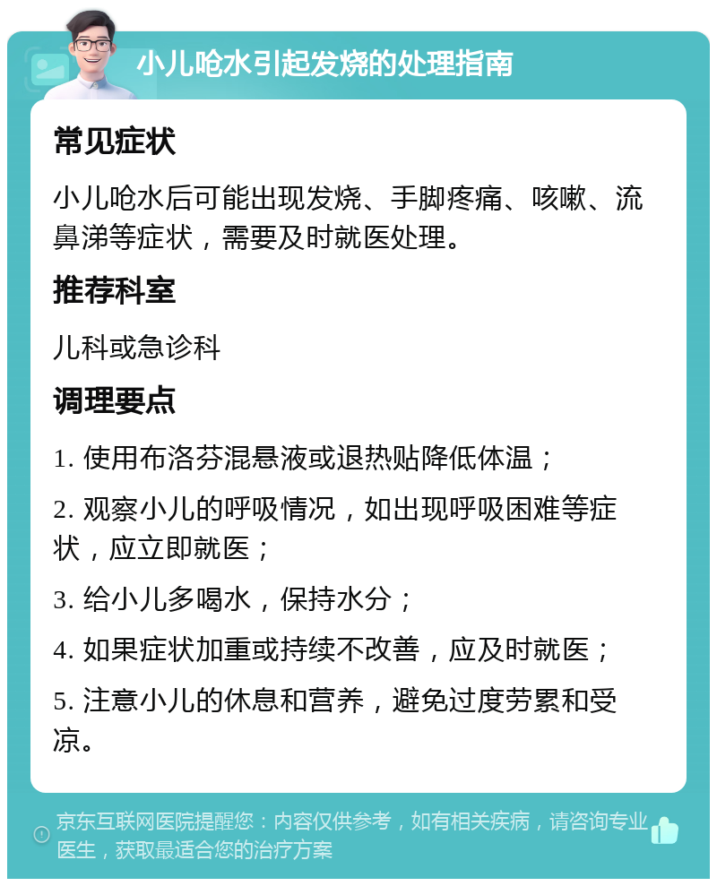 小儿呛水引起发烧的处理指南 常见症状 小儿呛水后可能出现发烧、手脚疼痛、咳嗽、流鼻涕等症状，需要及时就医处理。 推荐科室 儿科或急诊科 调理要点 1. 使用布洛芬混悬液或退热贴降低体温； 2. 观察小儿的呼吸情况，如出现呼吸困难等症状，应立即就医； 3. 给小儿多喝水，保持水分； 4. 如果症状加重或持续不改善，应及时就医； 5. 注意小儿的休息和营养，避免过度劳累和受凉。