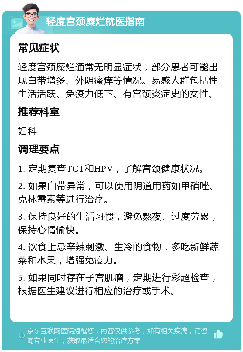 轻度宫颈糜烂就医指南 常见症状 轻度宫颈糜烂通常无明显症状，部分患者可能出现白带增多、外阴瘙痒等情况。易感人群包括性生活活跃、免疫力低下、有宫颈炎症史的女性。 推荐科室 妇科 调理要点 1. 定期复查TCT和HPV，了解宫颈健康状况。 2. 如果白带异常，可以使用阴道用药如甲硝唑、克林霉素等进行治疗。 3. 保持良好的生活习惯，避免熬夜、过度劳累，保持心情愉快。 4. 饮食上忌辛辣刺激、生冷的食物，多吃新鲜蔬菜和水果，增强免疫力。 5. 如果同时存在子宫肌瘤，定期进行彩超检查，根据医生建议进行相应的治疗或手术。