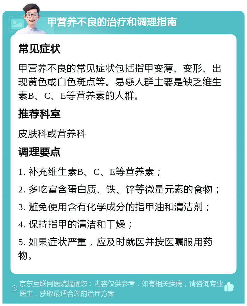 甲营养不良的治疗和调理指南 常见症状 甲营养不良的常见症状包括指甲变薄、变形、出现黄色或白色斑点等。易感人群主要是缺乏维生素B、C、E等营养素的人群。 推荐科室 皮肤科或营养科 调理要点 1. 补充维生素B、C、E等营养素； 2. 多吃富含蛋白质、铁、锌等微量元素的食物； 3. 避免使用含有化学成分的指甲油和清洁剂； 4. 保持指甲的清洁和干燥； 5. 如果症状严重，应及时就医并按医嘱服用药物。