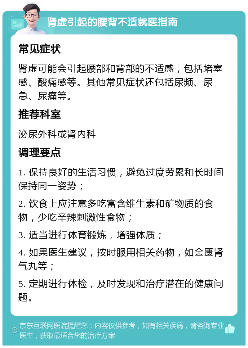 肾虚引起的腰背不适就医指南 常见症状 肾虚可能会引起腰部和背部的不适感，包括堵塞感、酸痛感等。其他常见症状还包括尿频、尿急、尿痛等。 推荐科室 泌尿外科或肾内科 调理要点 1. 保持良好的生活习惯，避免过度劳累和长时间保持同一姿势； 2. 饮食上应注意多吃富含维生素和矿物质的食物，少吃辛辣刺激性食物； 3. 适当进行体育锻炼，增强体质； 4. 如果医生建议，按时服用相关药物，如金匮肾气丸等； 5. 定期进行体检，及时发现和治疗潜在的健康问题。