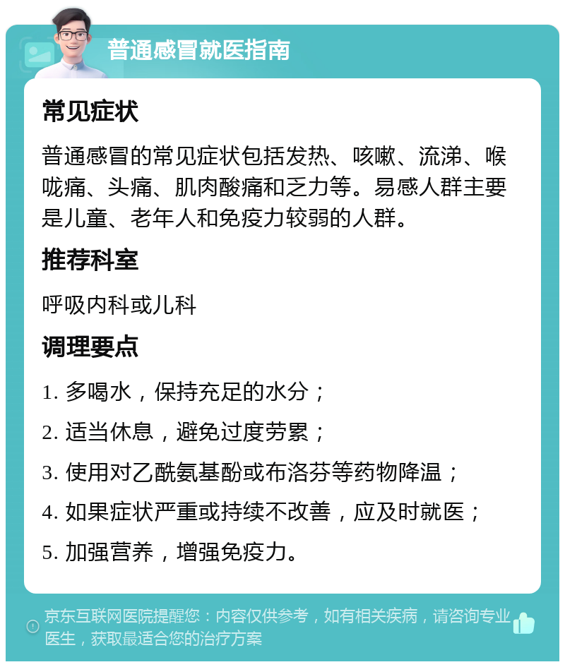 普通感冒就医指南 常见症状 普通感冒的常见症状包括发热、咳嗽、流涕、喉咙痛、头痛、肌肉酸痛和乏力等。易感人群主要是儿童、老年人和免疫力较弱的人群。 推荐科室 呼吸内科或儿科 调理要点 1. 多喝水，保持充足的水分； 2. 适当休息，避免过度劳累； 3. 使用对乙酰氨基酚或布洛芬等药物降温； 4. 如果症状严重或持续不改善，应及时就医； 5. 加强营养，增强免疫力。