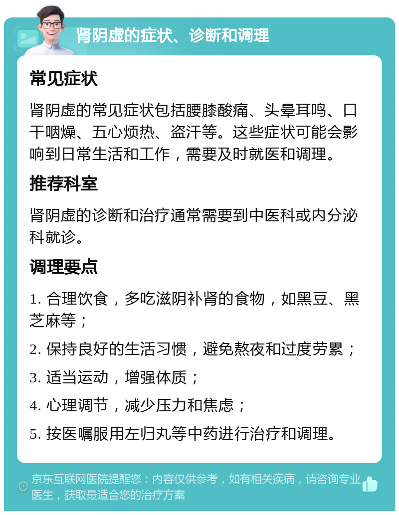 肾阴虚的症状、诊断和调理 常见症状 肾阴虚的常见症状包括腰膝酸痛、头晕耳鸣、口干咽燥、五心烦热、盗汗等。这些症状可能会影响到日常生活和工作，需要及时就医和调理。 推荐科室 肾阴虚的诊断和治疗通常需要到中医科或内分泌科就诊。 调理要点 1. 合理饮食，多吃滋阴补肾的食物，如黑豆、黑芝麻等； 2. 保持良好的生活习惯，避免熬夜和过度劳累； 3. 适当运动，增强体质； 4. 心理调节，减少压力和焦虑； 5. 按医嘱服用左归丸等中药进行治疗和调理。