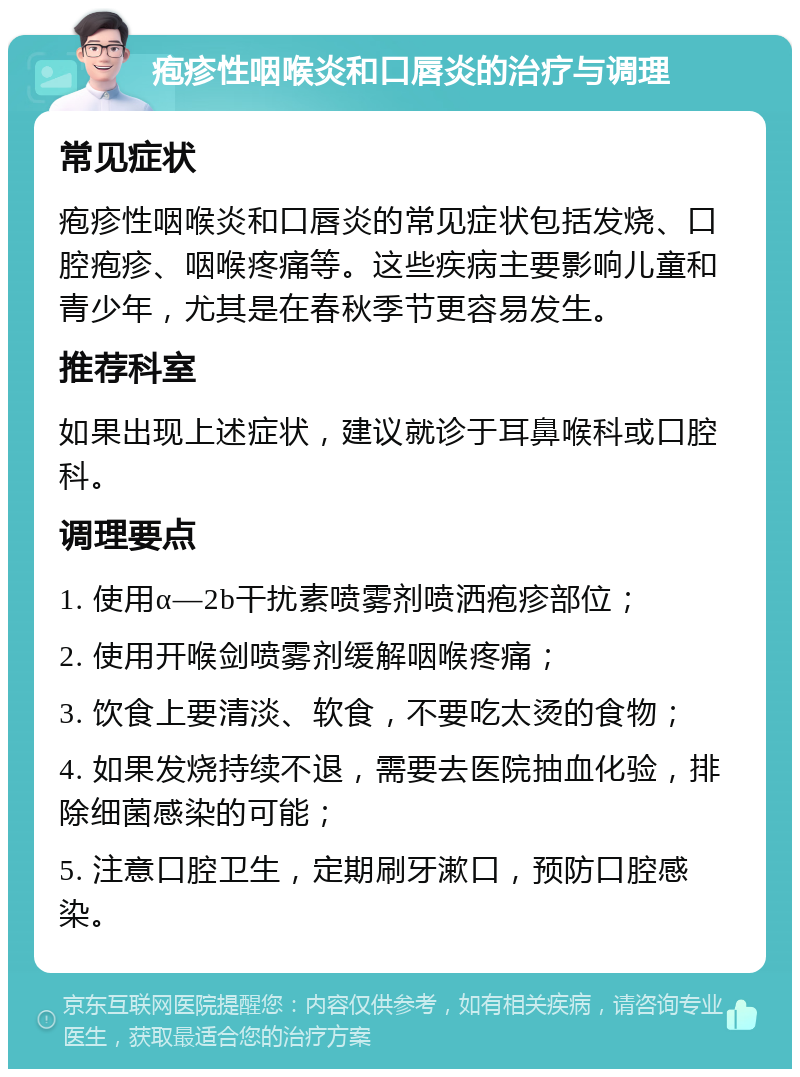 疱疹性咽喉炎和口唇炎的治疗与调理 常见症状 疱疹性咽喉炎和口唇炎的常见症状包括发烧、口腔疱疹、咽喉疼痛等。这些疾病主要影响儿童和青少年，尤其是在春秋季节更容易发生。 推荐科室 如果出现上述症状，建议就诊于耳鼻喉科或口腔科。 调理要点 1. 使用α—2b干扰素喷雾剂喷洒疱疹部位； 2. 使用开喉剑喷雾剂缓解咽喉疼痛； 3. 饮食上要清淡、软食，不要吃太烫的食物； 4. 如果发烧持续不退，需要去医院抽血化验，排除细菌感染的可能； 5. 注意口腔卫生，定期刷牙漱口，预防口腔感染。