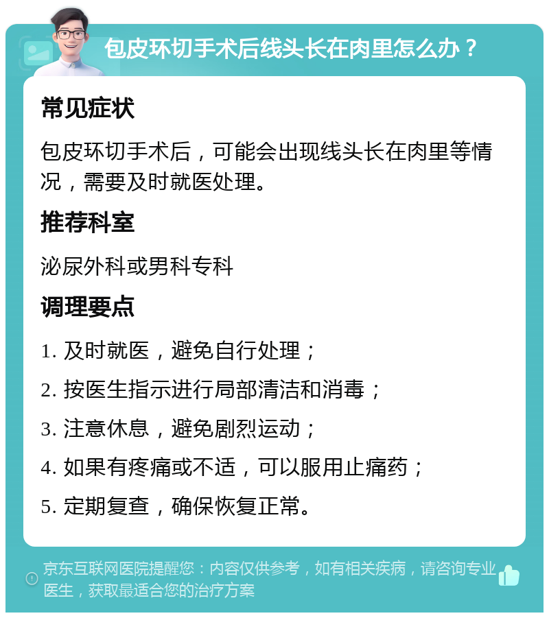 包皮环切手术后线头长在肉里怎么办？ 常见症状 包皮环切手术后，可能会出现线头长在肉里等情况，需要及时就医处理。 推荐科室 泌尿外科或男科专科 调理要点 1. 及时就医，避免自行处理； 2. 按医生指示进行局部清洁和消毒； 3. 注意休息，避免剧烈运动； 4. 如果有疼痛或不适，可以服用止痛药； 5. 定期复查，确保恢复正常。