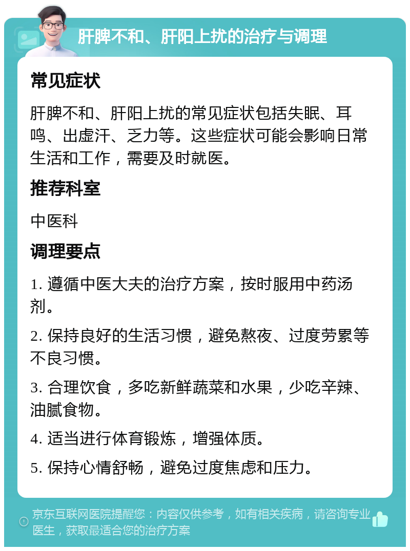 肝脾不和、肝阳上扰的治疗与调理 常见症状 肝脾不和、肝阳上扰的常见症状包括失眠、耳鸣、出虚汗、乏力等。这些症状可能会影响日常生活和工作，需要及时就医。 推荐科室 中医科 调理要点 1. 遵循中医大夫的治疗方案，按时服用中药汤剂。 2. 保持良好的生活习惯，避免熬夜、过度劳累等不良习惯。 3. 合理饮食，多吃新鲜蔬菜和水果，少吃辛辣、油腻食物。 4. 适当进行体育锻炼，增强体质。 5. 保持心情舒畅，避免过度焦虑和压力。