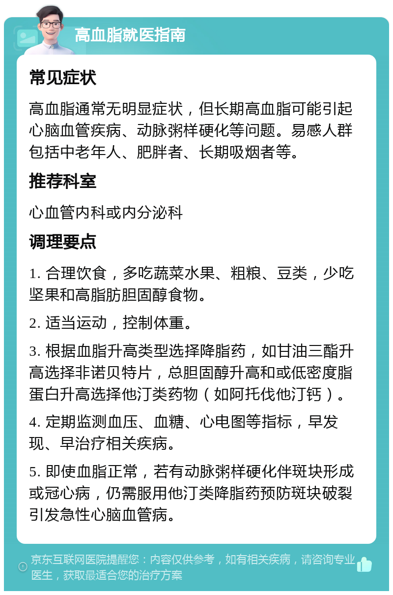 高血脂就医指南 常见症状 高血脂通常无明显症状，但长期高血脂可能引起心脑血管疾病、动脉粥样硬化等问题。易感人群包括中老年人、肥胖者、长期吸烟者等。 推荐科室 心血管内科或内分泌科 调理要点 1. 合理饮食，多吃蔬菜水果、粗粮、豆类，少吃坚果和高脂肪胆固醇食物。 2. 适当运动，控制体重。 3. 根据血脂升高类型选择降脂药，如甘油三酯升高选择非诺贝特片，总胆固醇升高和或低密度脂蛋白升高选择他汀类药物（如阿托伐他汀钙）。 4. 定期监测血压、血糖、心电图等指标，早发现、早治疗相关疾病。 5. 即使血脂正常，若有动脉粥样硬化伴斑块形成或冠心病，仍需服用他汀类降脂药预防斑块破裂引发急性心脑血管病。