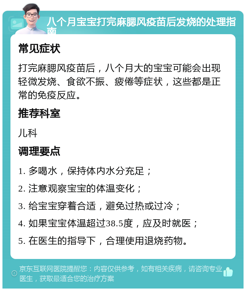 八个月宝宝打完麻腮风疫苗后发烧的处理指南 常见症状 打完麻腮风疫苗后，八个月大的宝宝可能会出现轻微发烧、食欲不振、疲倦等症状，这些都是正常的免疫反应。 推荐科室 儿科 调理要点 1. 多喝水，保持体内水分充足； 2. 注意观察宝宝的体温变化； 3. 给宝宝穿着合适，避免过热或过冷； 4. 如果宝宝体温超过38.5度，应及时就医； 5. 在医生的指导下，合理使用退烧药物。