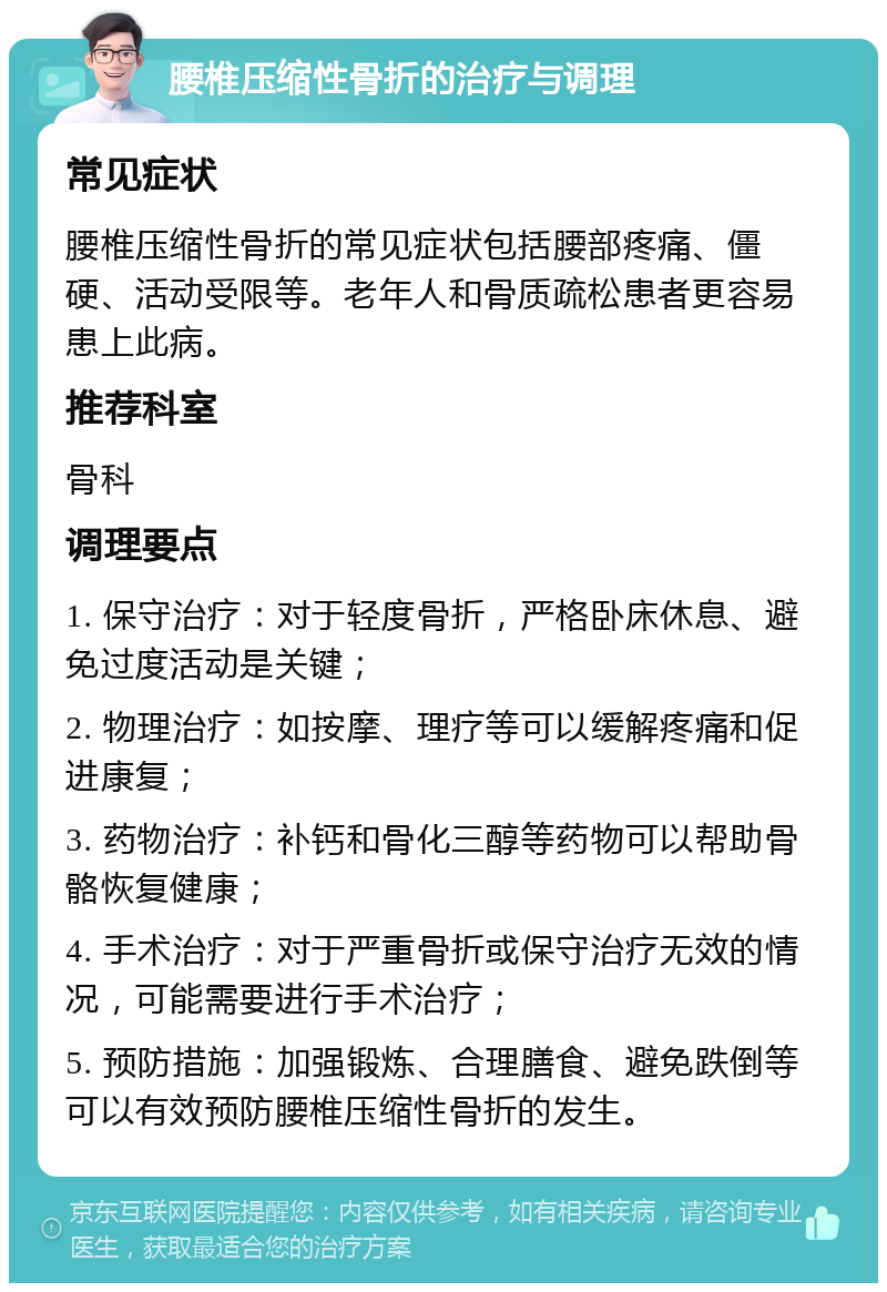 腰椎压缩性骨折的治疗与调理 常见症状 腰椎压缩性骨折的常见症状包括腰部疼痛、僵硬、活动受限等。老年人和骨质疏松患者更容易患上此病。 推荐科室 骨科 调理要点 1. 保守治疗：对于轻度骨折，严格卧床休息、避免过度活动是关键； 2. 物理治疗：如按摩、理疗等可以缓解疼痛和促进康复； 3. 药物治疗：补钙和骨化三醇等药物可以帮助骨骼恢复健康； 4. 手术治疗：对于严重骨折或保守治疗无效的情况，可能需要进行手术治疗； 5. 预防措施：加强锻炼、合理膳食、避免跌倒等可以有效预防腰椎压缩性骨折的发生。