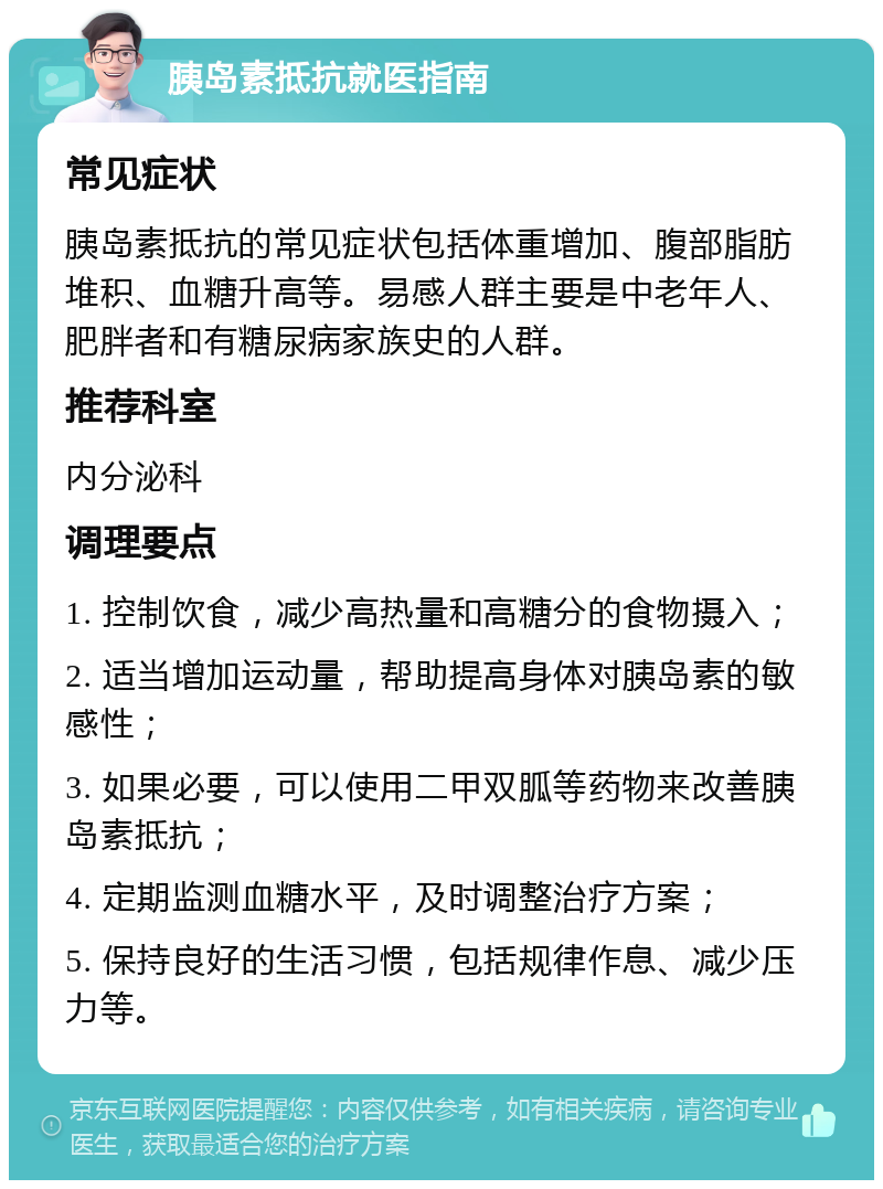 胰岛素抵抗就医指南 常见症状 胰岛素抵抗的常见症状包括体重增加、腹部脂肪堆积、血糖升高等。易感人群主要是中老年人、肥胖者和有糖尿病家族史的人群。 推荐科室 内分泌科 调理要点 1. 控制饮食，减少高热量和高糖分的食物摄入； 2. 适当增加运动量，帮助提高身体对胰岛素的敏感性； 3. 如果必要，可以使用二甲双胍等药物来改善胰岛素抵抗； 4. 定期监测血糖水平，及时调整治疗方案； 5. 保持良好的生活习惯，包括规律作息、减少压力等。