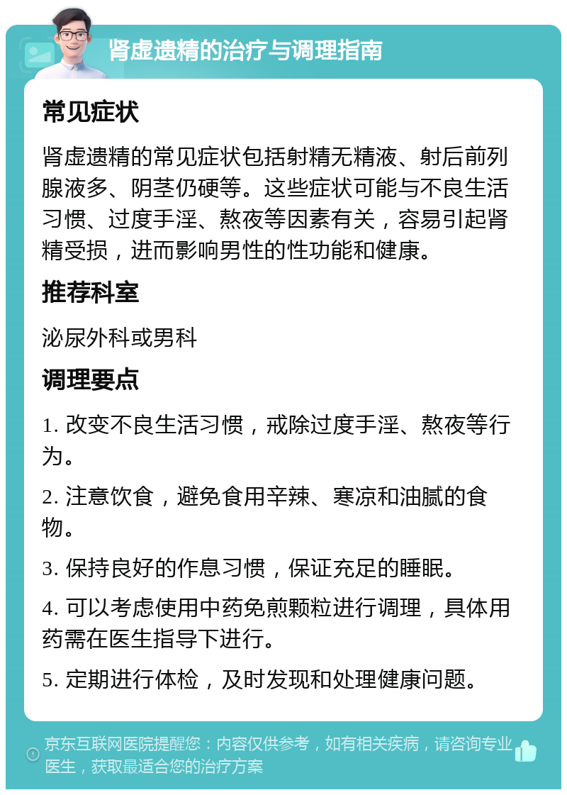 肾虚遗精的治疗与调理指南 常见症状 肾虚遗精的常见症状包括射精无精液、射后前列腺液多、阴茎仍硬等。这些症状可能与不良生活习惯、过度手淫、熬夜等因素有关，容易引起肾精受损，进而影响男性的性功能和健康。 推荐科室 泌尿外科或男科 调理要点 1. 改变不良生活习惯，戒除过度手淫、熬夜等行为。 2. 注意饮食，避免食用辛辣、寒凉和油腻的食物。 3. 保持良好的作息习惯，保证充足的睡眠。 4. 可以考虑使用中药免煎颗粒进行调理，具体用药需在医生指导下进行。 5. 定期进行体检，及时发现和处理健康问题。