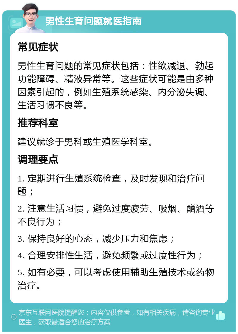 男性生育问题就医指南 常见症状 男性生育问题的常见症状包括：性欲减退、勃起功能障碍、精液异常等。这些症状可能是由多种因素引起的，例如生殖系统感染、内分泌失调、生活习惯不良等。 推荐科室 建议就诊于男科或生殖医学科室。 调理要点 1. 定期进行生殖系统检查，及时发现和治疗问题； 2. 注意生活习惯，避免过度疲劳、吸烟、酗酒等不良行为； 3. 保持良好的心态，减少压力和焦虑； 4. 合理安排性生活，避免频繁或过度性行为； 5. 如有必要，可以考虑使用辅助生殖技术或药物治疗。