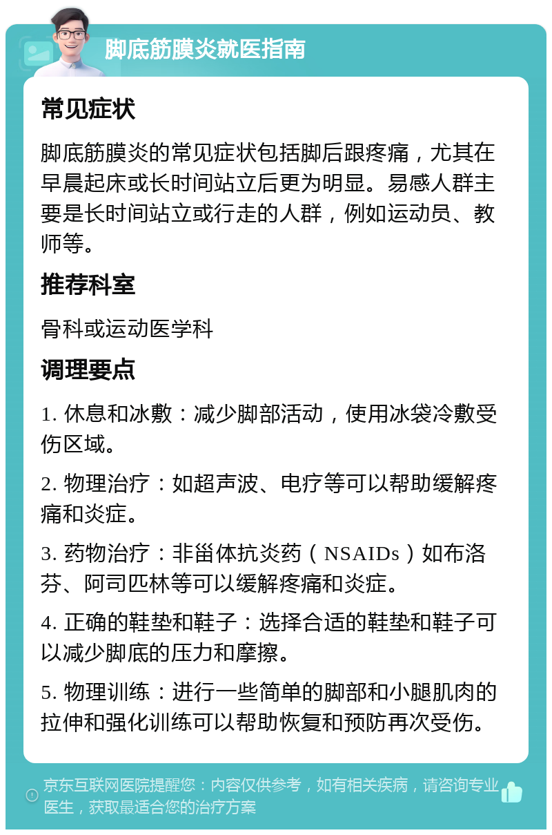 脚底筋膜炎就医指南 常见症状 脚底筋膜炎的常见症状包括脚后跟疼痛，尤其在早晨起床或长时间站立后更为明显。易感人群主要是长时间站立或行走的人群，例如运动员、教师等。 推荐科室 骨科或运动医学科 调理要点 1. 休息和冰敷：减少脚部活动，使用冰袋冷敷受伤区域。 2. 物理治疗：如超声波、电疗等可以帮助缓解疼痛和炎症。 3. 药物治疗：非甾体抗炎药（NSAIDs）如布洛芬、阿司匹林等可以缓解疼痛和炎症。 4. 正确的鞋垫和鞋子：选择合适的鞋垫和鞋子可以减少脚底的压力和摩擦。 5. 物理训练：进行一些简单的脚部和小腿肌肉的拉伸和强化训练可以帮助恢复和预防再次受伤。