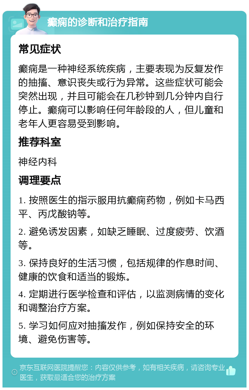 癫痫的诊断和治疗指南 常见症状 癫痫是一种神经系统疾病，主要表现为反复发作的抽搐、意识丧失或行为异常。这些症状可能会突然出现，并且可能会在几秒钟到几分钟内自行停止。癫痫可以影响任何年龄段的人，但儿童和老年人更容易受到影响。 推荐科室 神经内科 调理要点 1. 按照医生的指示服用抗癫痫药物，例如卡马西平、丙戊酸钠等。 2. 避免诱发因素，如缺乏睡眠、过度疲劳、饮酒等。 3. 保持良好的生活习惯，包括规律的作息时间、健康的饮食和适当的锻炼。 4. 定期进行医学检查和评估，以监测病情的变化和调整治疗方案。 5. 学习如何应对抽搐发作，例如保持安全的环境、避免伤害等。