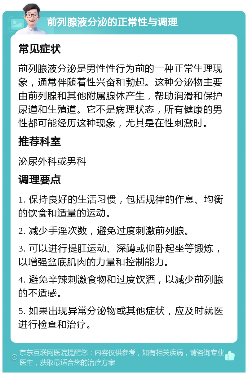 前列腺液分泌的正常性与调理 常见症状 前列腺液分泌是男性性行为前的一种正常生理现象，通常伴随着性兴奋和勃起。这种分泌物主要由前列腺和其他附属腺体产生，帮助润滑和保护尿道和生殖道。它不是病理状态，所有健康的男性都可能经历这种现象，尤其是在性刺激时。 推荐科室 泌尿外科或男科 调理要点 1. 保持良好的生活习惯，包括规律的作息、均衡的饮食和适量的运动。 2. 减少手淫次数，避免过度刺激前列腺。 3. 可以进行提肛运动、深蹲或仰卧起坐等锻炼，以增强盆底肌肉的力量和控制能力。 4. 避免辛辣刺激食物和过度饮酒，以减少前列腺的不适感。 5. 如果出现异常分泌物或其他症状，应及时就医进行检查和治疗。