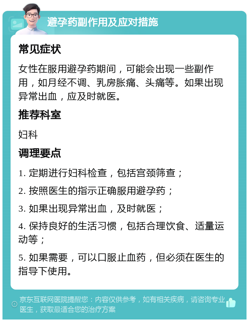 避孕药副作用及应对措施 常见症状 女性在服用避孕药期间，可能会出现一些副作用，如月经不调、乳房胀痛、头痛等。如果出现异常出血，应及时就医。 推荐科室 妇科 调理要点 1. 定期进行妇科检查，包括宫颈筛查； 2. 按照医生的指示正确服用避孕药； 3. 如果出现异常出血，及时就医； 4. 保持良好的生活习惯，包括合理饮食、适量运动等； 5. 如果需要，可以口服止血药，但必须在医生的指导下使用。