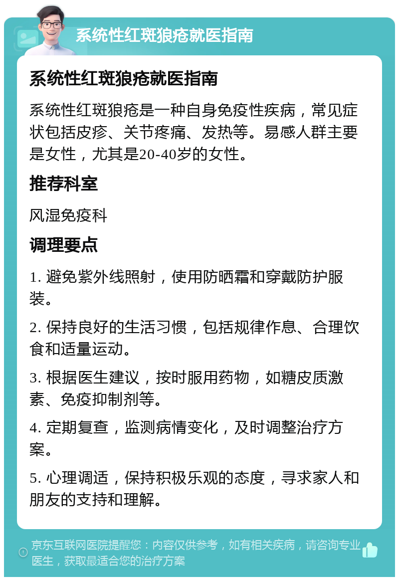 系统性红斑狼疮就医指南 系统性红斑狼疮就医指南 系统性红斑狼疮是一种自身免疫性疾病，常见症状包括皮疹、关节疼痛、发热等。易感人群主要是女性，尤其是20-40岁的女性。 推荐科室 风湿免疫科 调理要点 1. 避免紫外线照射，使用防晒霜和穿戴防护服装。 2. 保持良好的生活习惯，包括规律作息、合理饮食和适量运动。 3. 根据医生建议，按时服用药物，如糖皮质激素、免疫抑制剂等。 4. 定期复查，监测病情变化，及时调整治疗方案。 5. 心理调适，保持积极乐观的态度，寻求家人和朋友的支持和理解。