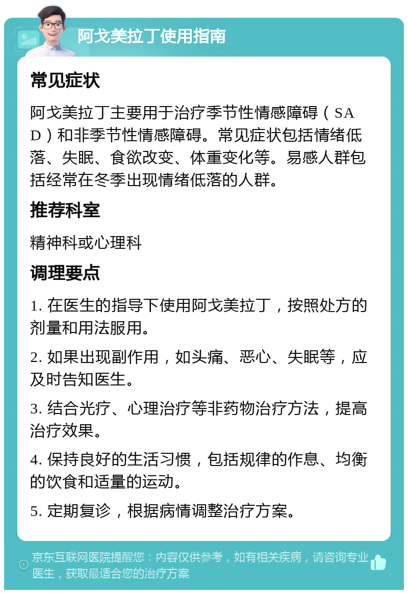 阿戈美拉丁使用指南 常见症状 阿戈美拉丁主要用于治疗季节性情感障碍（SAD）和非季节性情感障碍。常见症状包括情绪低落、失眠、食欲改变、体重变化等。易感人群包括经常在冬季出现情绪低落的人群。 推荐科室 精神科或心理科 调理要点 1. 在医生的指导下使用阿戈美拉丁，按照处方的剂量和用法服用。 2. 如果出现副作用，如头痛、恶心、失眠等，应及时告知医生。 3. 结合光疗、心理治疗等非药物治疗方法，提高治疗效果。 4. 保持良好的生活习惯，包括规律的作息、均衡的饮食和适量的运动。 5. 定期复诊，根据病情调整治疗方案。