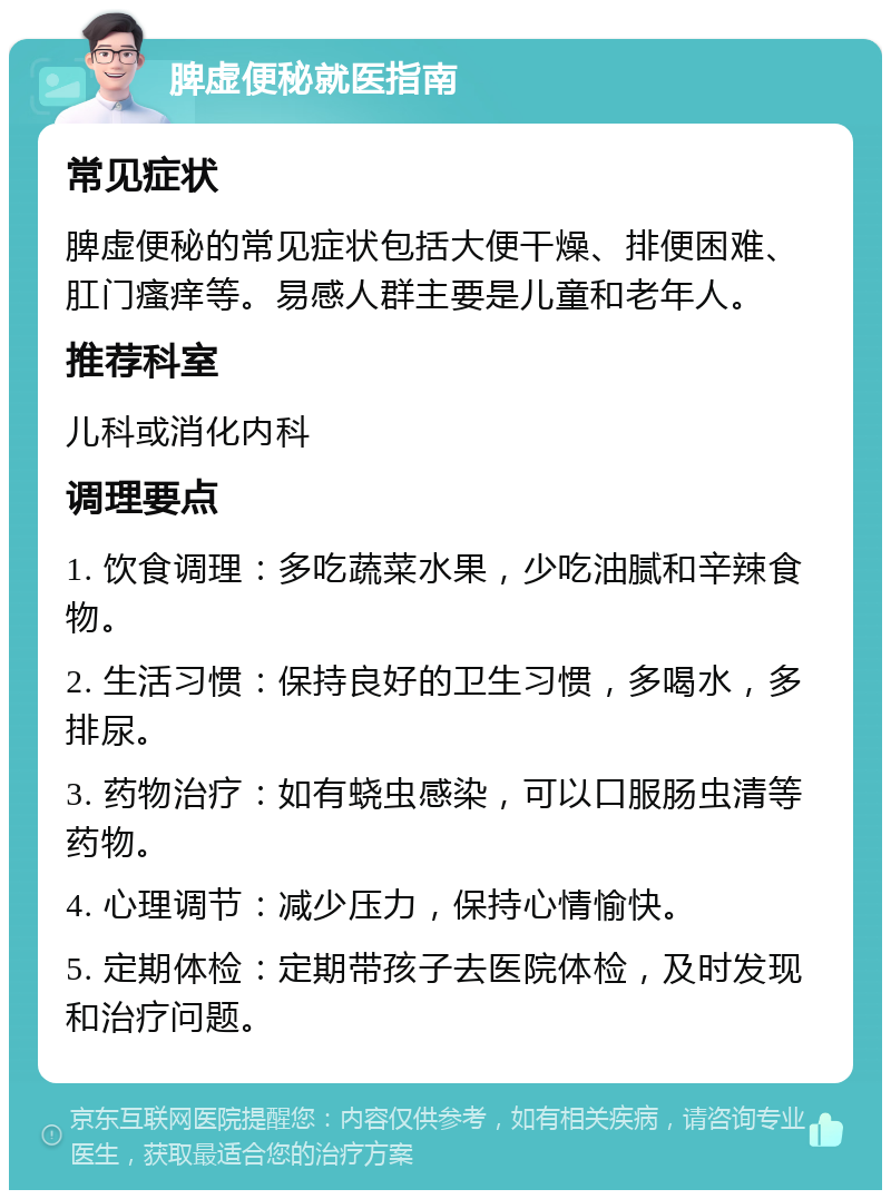 脾虚便秘就医指南 常见症状 脾虚便秘的常见症状包括大便干燥、排便困难、肛门瘙痒等。易感人群主要是儿童和老年人。 推荐科室 儿科或消化内科 调理要点 1. 饮食调理：多吃蔬菜水果，少吃油腻和辛辣食物。 2. 生活习惯：保持良好的卫生习惯，多喝水，多排尿。 3. 药物治疗：如有蛲虫感染，可以口服肠虫清等药物。 4. 心理调节：减少压力，保持心情愉快。 5. 定期体检：定期带孩子去医院体检，及时发现和治疗问题。