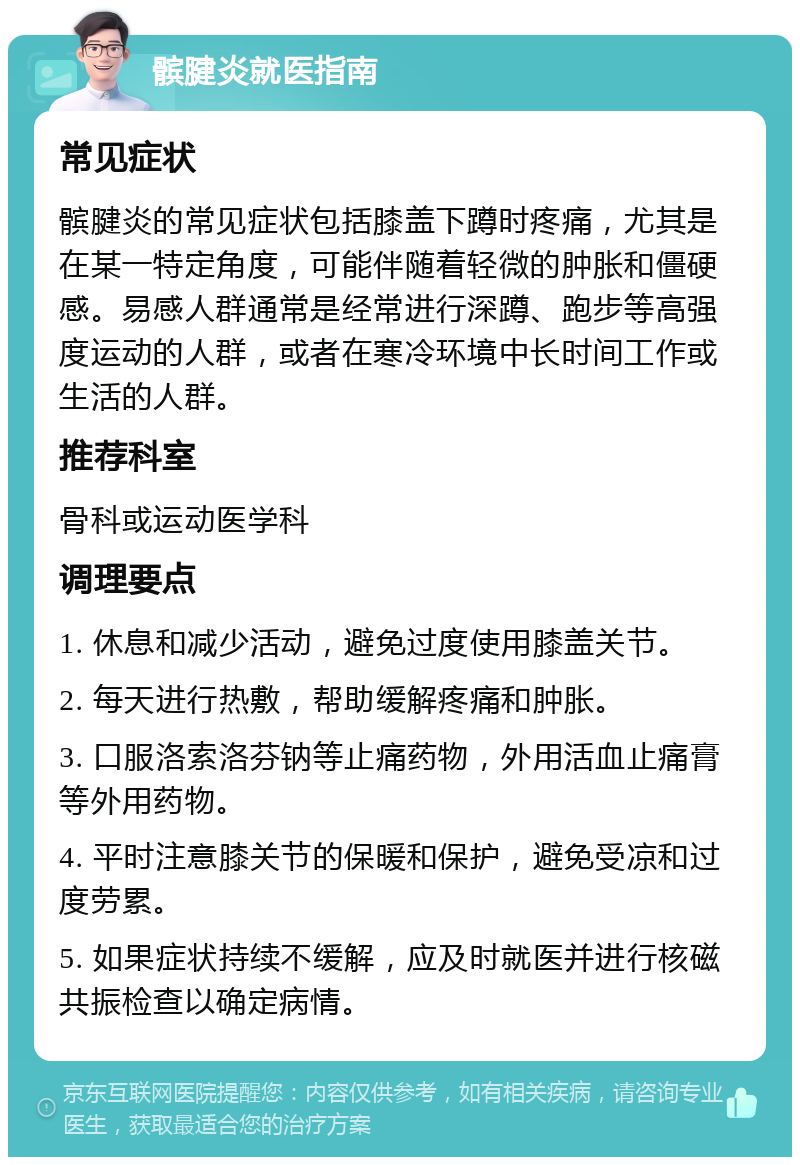 髌腱炎就医指南 常见症状 髌腱炎的常见症状包括膝盖下蹲时疼痛，尤其是在某一特定角度，可能伴随着轻微的肿胀和僵硬感。易感人群通常是经常进行深蹲、跑步等高强度运动的人群，或者在寒冷环境中长时间工作或生活的人群。 推荐科室 骨科或运动医学科 调理要点 1. 休息和减少活动，避免过度使用膝盖关节。 2. 每天进行热敷，帮助缓解疼痛和肿胀。 3. 口服洛索洛芬钠等止痛药物，外用活血止痛膏等外用药物。 4. 平时注意膝关节的保暖和保护，避免受凉和过度劳累。 5. 如果症状持续不缓解，应及时就医并进行核磁共振检查以确定病情。