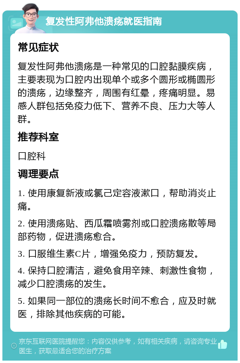 复发性阿弗他溃疡就医指南 常见症状 复发性阿弗他溃疡是一种常见的口腔黏膜疾病，主要表现为口腔内出现单个或多个圆形或椭圆形的溃疡，边缘整齐，周围有红晕，疼痛明显。易感人群包括免疫力低下、营养不良、压力大等人群。 推荐科室 口腔科 调理要点 1. 使用康复新液或氯己定容液漱口，帮助消炎止痛。 2. 使用溃疡贴、西瓜霜喷雾剂或口腔溃疡散等局部药物，促进溃疡愈合。 3. 口服维生素C片，增强免疫力，预防复发。 4. 保持口腔清洁，避免食用辛辣、刺激性食物，减少口腔溃疡的发生。 5. 如果同一部位的溃疡长时间不愈合，应及时就医，排除其他疾病的可能。