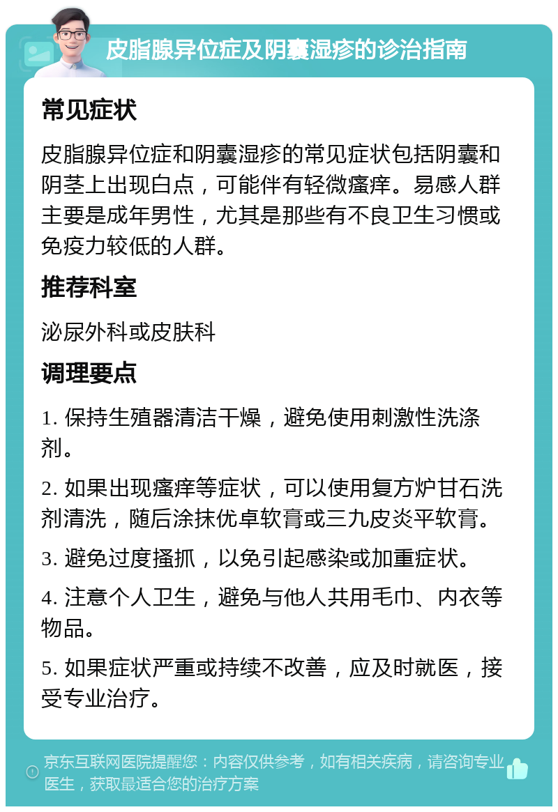 皮脂腺异位症及阴囊湿疹的诊治指南 常见症状 皮脂腺异位症和阴囊湿疹的常见症状包括阴囊和阴茎上出现白点，可能伴有轻微瘙痒。易感人群主要是成年男性，尤其是那些有不良卫生习惯或免疫力较低的人群。 推荐科室 泌尿外科或皮肤科 调理要点 1. 保持生殖器清洁干燥，避免使用刺激性洗涤剂。 2. 如果出现瘙痒等症状，可以使用复方炉甘石洗剂清洗，随后涂抹优卓软膏或三九皮炎平软膏。 3. 避免过度搔抓，以免引起感染或加重症状。 4. 注意个人卫生，避免与他人共用毛巾、内衣等物品。 5. 如果症状严重或持续不改善，应及时就医，接受专业治疗。