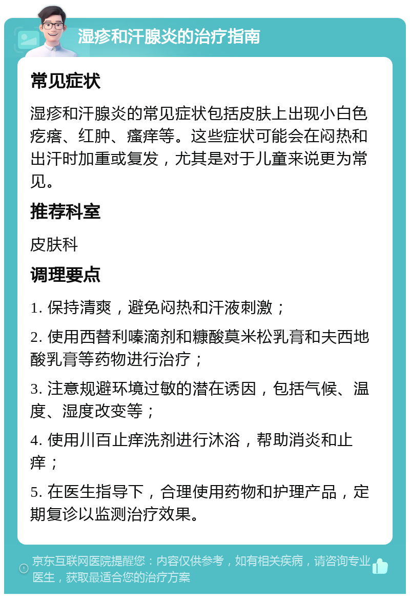 湿疹和汗腺炎的治疗指南 常见症状 湿疹和汗腺炎的常见症状包括皮肤上出现小白色疙瘩、红肿、瘙痒等。这些症状可能会在闷热和出汗时加重或复发，尤其是对于儿童来说更为常见。 推荐科室 皮肤科 调理要点 1. 保持清爽，避免闷热和汗液刺激； 2. 使用西替利嗪滴剂和糠酸莫米松乳膏和夫西地酸乳膏等药物进行治疗； 3. 注意规避环境过敏的潜在诱因，包括气候、温度、湿度改变等； 4. 使用川百止痒洗剂进行沐浴，帮助消炎和止痒； 5. 在医生指导下，合理使用药物和护理产品，定期复诊以监测治疗效果。