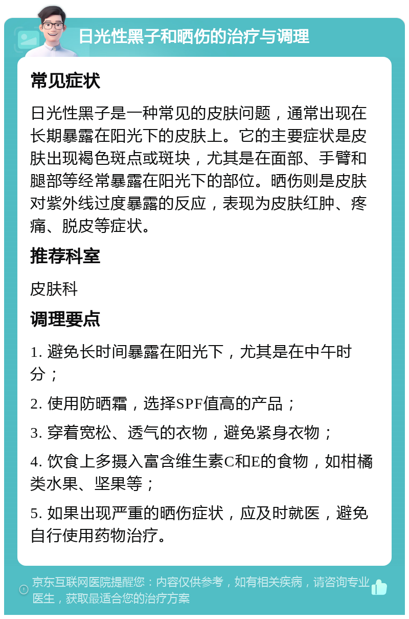 日光性黑子和晒伤的治疗与调理 常见症状 日光性黑子是一种常见的皮肤问题，通常出现在长期暴露在阳光下的皮肤上。它的主要症状是皮肤出现褐色斑点或斑块，尤其是在面部、手臂和腿部等经常暴露在阳光下的部位。晒伤则是皮肤对紫外线过度暴露的反应，表现为皮肤红肿、疼痛、脱皮等症状。 推荐科室 皮肤科 调理要点 1. 避免长时间暴露在阳光下，尤其是在中午时分； 2. 使用防晒霜，选择SPF值高的产品； 3. 穿着宽松、透气的衣物，避免紧身衣物； 4. 饮食上多摄入富含维生素C和E的食物，如柑橘类水果、坚果等； 5. 如果出现严重的晒伤症状，应及时就医，避免自行使用药物治疗。