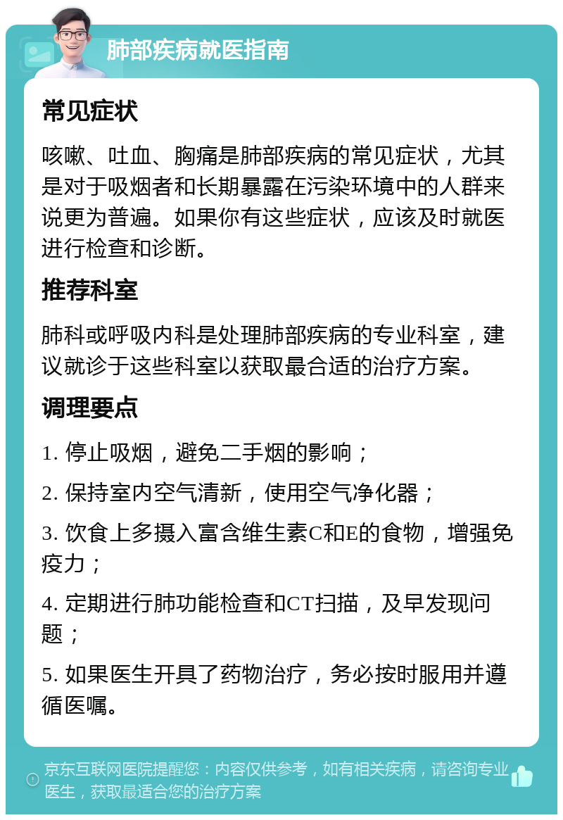 肺部疾病就医指南 常见症状 咳嗽、吐血、胸痛是肺部疾病的常见症状，尤其是对于吸烟者和长期暴露在污染环境中的人群来说更为普遍。如果你有这些症状，应该及时就医进行检查和诊断。 推荐科室 肺科或呼吸内科是处理肺部疾病的专业科室，建议就诊于这些科室以获取最合适的治疗方案。 调理要点 1. 停止吸烟，避免二手烟的影响； 2. 保持室内空气清新，使用空气净化器； 3. 饮食上多摄入富含维生素C和E的食物，增强免疫力； 4. 定期进行肺功能检查和CT扫描，及早发现问题； 5. 如果医生开具了药物治疗，务必按时服用并遵循医嘱。