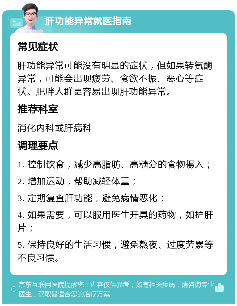 肝功能异常就医指南 常见症状 肝功能异常可能没有明显的症状，但如果转氨酶异常，可能会出现疲劳、食欲不振、恶心等症状。肥胖人群更容易出现肝功能异常。 推荐科室 消化内科或肝病科 调理要点 1. 控制饮食，减少高脂肪、高糖分的食物摄入； 2. 增加运动，帮助减轻体重； 3. 定期复查肝功能，避免病情恶化； 4. 如果需要，可以服用医生开具的药物，如护肝片； 5. 保持良好的生活习惯，避免熬夜、过度劳累等不良习惯。