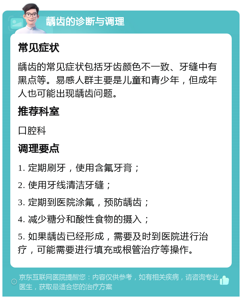 龋齿的诊断与调理 常见症状 龋齿的常见症状包括牙齿颜色不一致、牙缝中有黑点等。易感人群主要是儿童和青少年，但成年人也可能出现龋齿问题。 推荐科室 口腔科 调理要点 1. 定期刷牙，使用含氟牙膏； 2. 使用牙线清洁牙缝； 3. 定期到医院涂氟，预防龋齿； 4. 减少糖分和酸性食物的摄入； 5. 如果龋齿已经形成，需要及时到医院进行治疗，可能需要进行填充或根管治疗等操作。