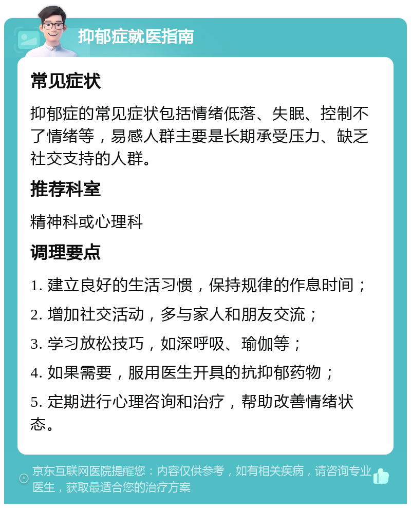 抑郁症就医指南 常见症状 抑郁症的常见症状包括情绪低落、失眠、控制不了情绪等，易感人群主要是长期承受压力、缺乏社交支持的人群。 推荐科室 精神科或心理科 调理要点 1. 建立良好的生活习惯，保持规律的作息时间； 2. 增加社交活动，多与家人和朋友交流； 3. 学习放松技巧，如深呼吸、瑜伽等； 4. 如果需要，服用医生开具的抗抑郁药物； 5. 定期进行心理咨询和治疗，帮助改善情绪状态。