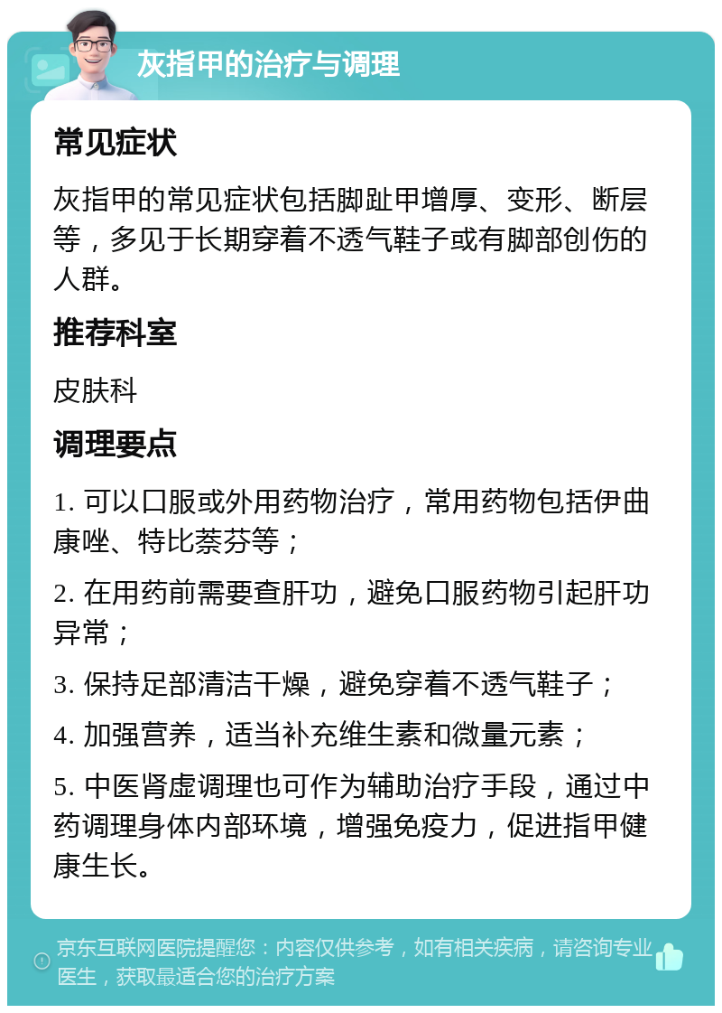 灰指甲的治疗与调理 常见症状 灰指甲的常见症状包括脚趾甲增厚、变形、断层等，多见于长期穿着不透气鞋子或有脚部创伤的人群。 推荐科室 皮肤科 调理要点 1. 可以口服或外用药物治疗，常用药物包括伊曲康唑、特比萘芬等； 2. 在用药前需要查肝功，避免口服药物引起肝功异常； 3. 保持足部清洁干燥，避免穿着不透气鞋子； 4. 加强营养，适当补充维生素和微量元素； 5. 中医肾虚调理也可作为辅助治疗手段，通过中药调理身体内部环境，增强免疫力，促进指甲健康生长。