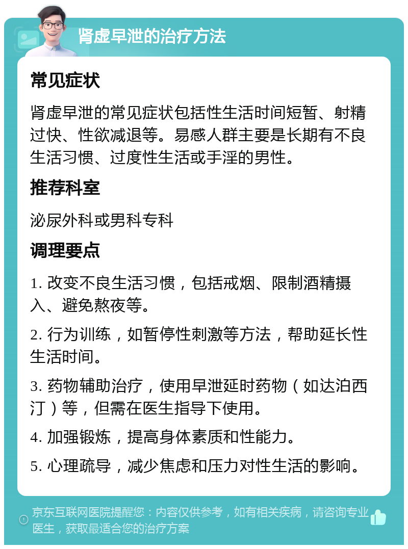 肾虚早泄的治疗方法 常见症状 肾虚早泄的常见症状包括性生活时间短暂、射精过快、性欲减退等。易感人群主要是长期有不良生活习惯、过度性生活或手淫的男性。 推荐科室 泌尿外科或男科专科 调理要点 1. 改变不良生活习惯，包括戒烟、限制酒精摄入、避免熬夜等。 2. 行为训练，如暂停性刺激等方法，帮助延长性生活时间。 3. 药物辅助治疗，使用早泄延时药物（如达泊西汀）等，但需在医生指导下使用。 4. 加强锻炼，提高身体素质和性能力。 5. 心理疏导，减少焦虑和压力对性生活的影响。