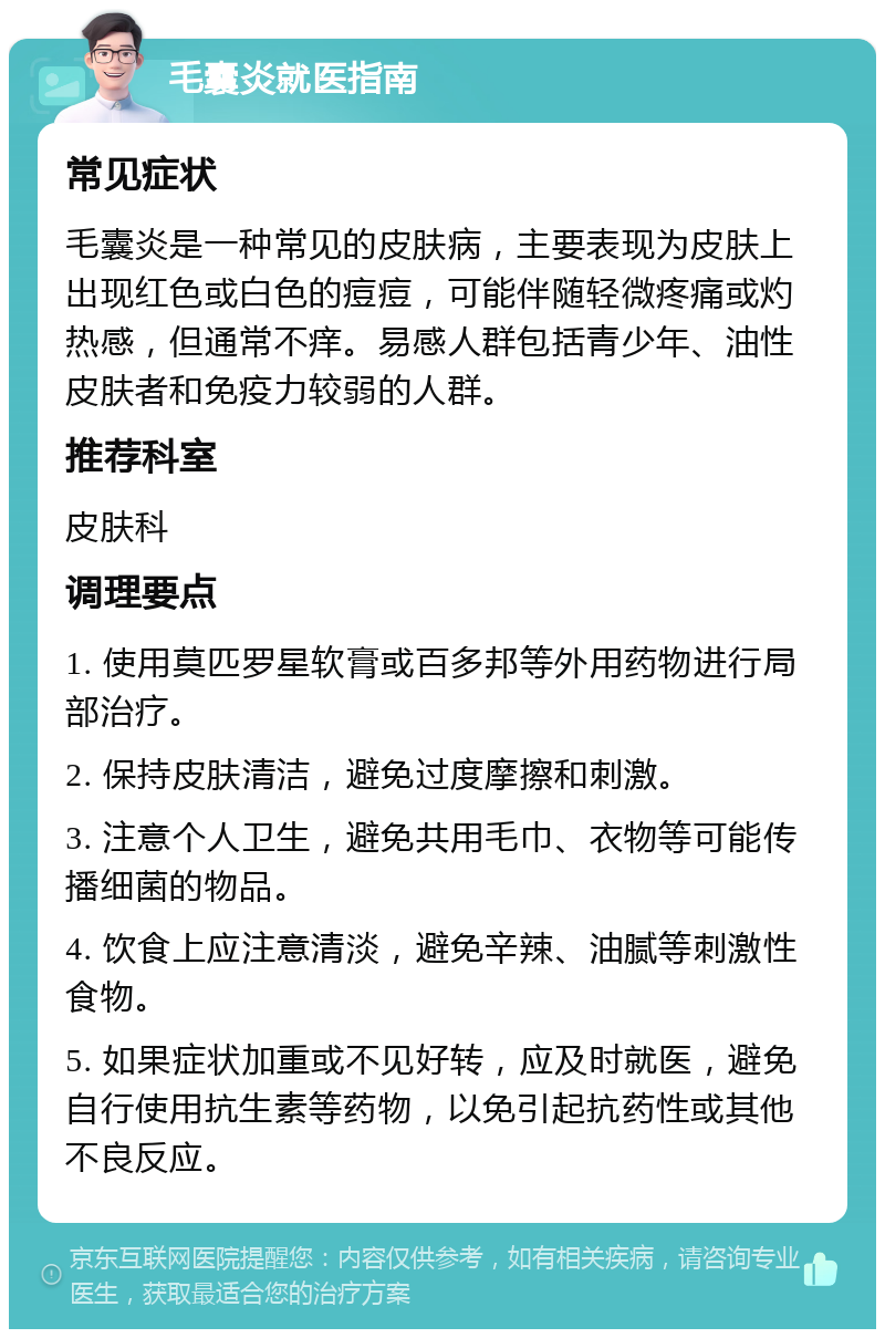 毛囊炎就医指南 常见症状 毛囊炎是一种常见的皮肤病，主要表现为皮肤上出现红色或白色的痘痘，可能伴随轻微疼痛或灼热感，但通常不痒。易感人群包括青少年、油性皮肤者和免疫力较弱的人群。 推荐科室 皮肤科 调理要点 1. 使用莫匹罗星软膏或百多邦等外用药物进行局部治疗。 2. 保持皮肤清洁，避免过度摩擦和刺激。 3. 注意个人卫生，避免共用毛巾、衣物等可能传播细菌的物品。 4. 饮食上应注意清淡，避免辛辣、油腻等刺激性食物。 5. 如果症状加重或不见好转，应及时就医，避免自行使用抗生素等药物，以免引起抗药性或其他不良反应。