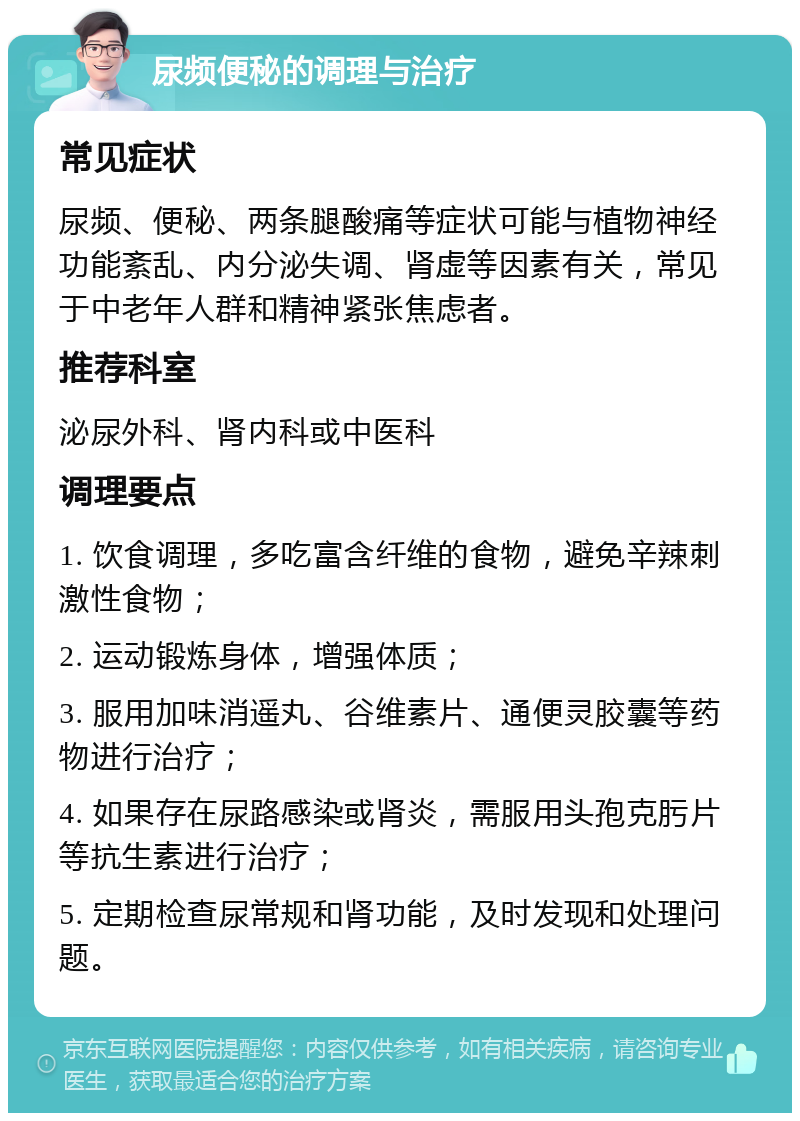 尿频便秘的调理与治疗 常见症状 尿频、便秘、两条腿酸痛等症状可能与植物神经功能紊乱、内分泌失调、肾虚等因素有关，常见于中老年人群和精神紧张焦虑者。 推荐科室 泌尿外科、肾内科或中医科 调理要点 1. 饮食调理，多吃富含纤维的食物，避免辛辣刺激性食物； 2. 运动锻炼身体，增强体质； 3. 服用加味消遥丸、谷维素片、通便灵胶囊等药物进行治疗； 4. 如果存在尿路感染或肾炎，需服用头孢克肟片等抗生素进行治疗； 5. 定期检查尿常规和肾功能，及时发现和处理问题。