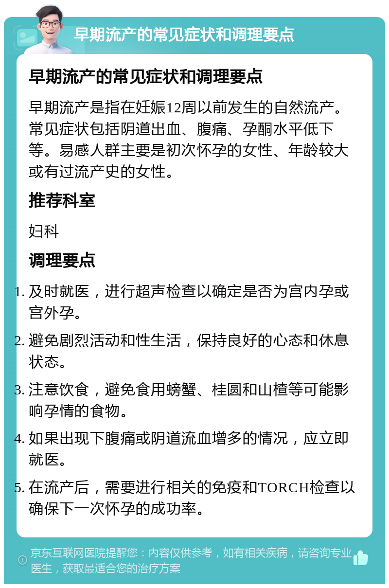 早期流产的常见症状和调理要点 早期流产的常见症状和调理要点 早期流产是指在妊娠12周以前发生的自然流产。常见症状包括阴道出血、腹痛、孕酮水平低下等。易感人群主要是初次怀孕的女性、年龄较大或有过流产史的女性。 推荐科室 妇科 调理要点 及时就医，进行超声检查以确定是否为宫内孕或宫外孕。 避免剧烈活动和性生活，保持良好的心态和休息状态。 注意饮食，避免食用螃蟹、桂圆和山楂等可能影响孕情的食物。 如果出现下腹痛或阴道流血增多的情况，应立即就医。 在流产后，需要进行相关的免疫和TORCH检查以确保下一次怀孕的成功率。