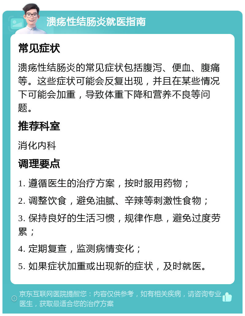 溃疡性结肠炎就医指南 常见症状 溃疡性结肠炎的常见症状包括腹泻、便血、腹痛等。这些症状可能会反复出现，并且在某些情况下可能会加重，导致体重下降和营养不良等问题。 推荐科室 消化内科 调理要点 1. 遵循医生的治疗方案，按时服用药物； 2. 调整饮食，避免油腻、辛辣等刺激性食物； 3. 保持良好的生活习惯，规律作息，避免过度劳累； 4. 定期复查，监测病情变化； 5. 如果症状加重或出现新的症状，及时就医。