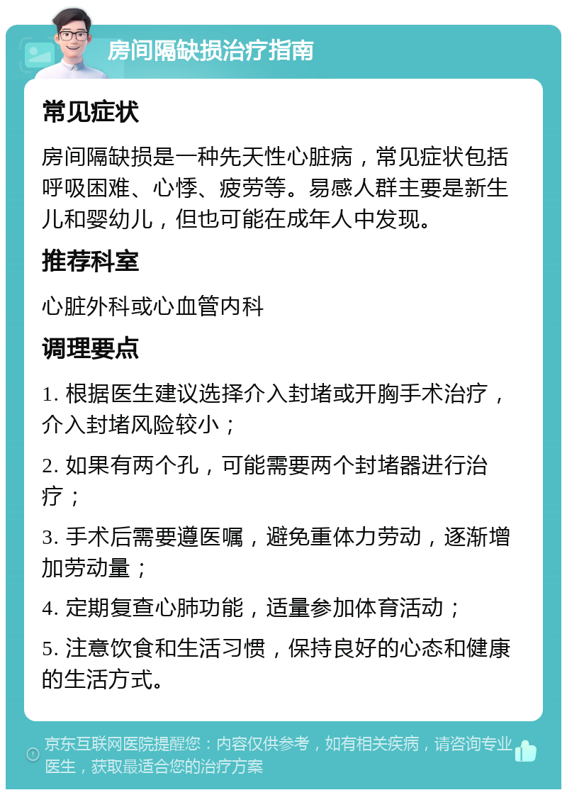 房间隔缺损治疗指南 常见症状 房间隔缺损是一种先天性心脏病，常见症状包括呼吸困难、心悸、疲劳等。易感人群主要是新生儿和婴幼儿，但也可能在成年人中发现。 推荐科室 心脏外科或心血管内科 调理要点 1. 根据医生建议选择介入封堵或开胸手术治疗，介入封堵风险较小； 2. 如果有两个孔，可能需要两个封堵器进行治疗； 3. 手术后需要遵医嘱，避免重体力劳动，逐渐增加劳动量； 4. 定期复查心肺功能，适量参加体育活动； 5. 注意饮食和生活习惯，保持良好的心态和健康的生活方式。