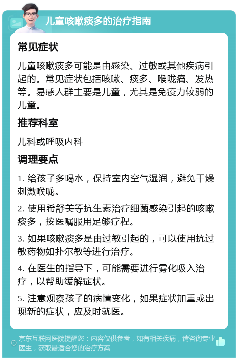 儿童咳嗽痰多的治疗指南 常见症状 儿童咳嗽痰多可能是由感染、过敏或其他疾病引起的。常见症状包括咳嗽、痰多、喉咙痛、发热等。易感人群主要是儿童，尤其是免疫力较弱的儿童。 推荐科室 儿科或呼吸内科 调理要点 1. 给孩子多喝水，保持室内空气湿润，避免干燥刺激喉咙。 2. 使用希舒美等抗生素治疗细菌感染引起的咳嗽痰多，按医嘱服用足够疗程。 3. 如果咳嗽痰多是由过敏引起的，可以使用抗过敏药物如扑尔敏等进行治疗。 4. 在医生的指导下，可能需要进行雾化吸入治疗，以帮助缓解症状。 5. 注意观察孩子的病情变化，如果症状加重或出现新的症状，应及时就医。